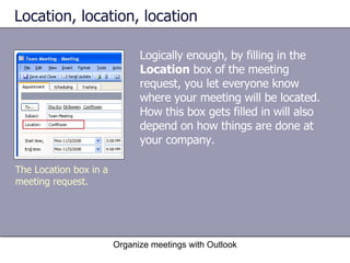 Location, location, location Logically enough, by filling in the  Location  box of the meeting request, you let everyone know where your meeting will be located. How this box gets filled in will also depend on how things are done at your company. Organize meetings with Outlook The Location box in a meeting request. 