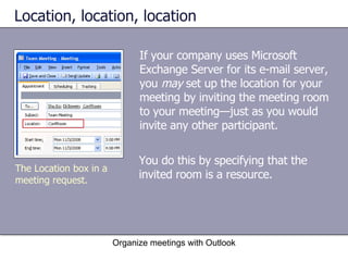 Location, location, location If your company uses Microsoft Exchange Server for its e-mail server, you  may  set up the location for your meeting by inviting the meeting room to your meeting—just as you would invite any other participant.  Organize meetings with Outlook The Location box in a meeting request. You do this by specifying that the invited room is a resource. 