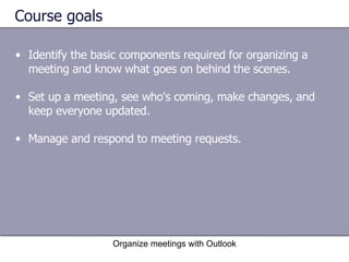 Course goals Identify the basic components required for organizing a meeting and know what goes on behind the scenes.  Set up a meeting, see who's coming, make changes, and keep everyone updated.  Manage and respond to meeting requests.  Organize meetings with Outlook 