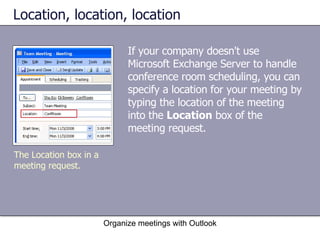 Location, location, location If your company doesn't use Microsoft Exchange Server to handle conference room scheduling, you can specify a location for your meeting by typing the location of the meeting into the  Location  box of the meeting request. Organize meetings with Outlook The Location box in a meeting request. 