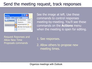 Send the meeting request, track responses See the image at left. Use these commands to control responses meeting-by-meeting. You'll see these commands on the  Actions  menu when the meeting is open for editing. Organize meetings with Outlook See responses. Allow others to propose new meeting times. Request Reponses and Allow New Time Proposals commands 
