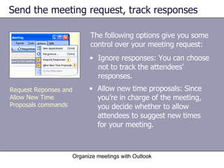 Send the meeting request, track responses The following options give you some control over your meeting request: Organize meetings with Outlook Ignore responses: You can choose not to track the attendees' responses.  Allow new time proposals: Since you’re in charge of the meeting, you decide whether to allow attendees to suggest new times for your meeting.  Request Reponses and Allow New Time Proposals commands 
