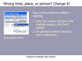 Wrong time, place, or person? Change it! Here is the process to update a meeting. Organize meetings with Outlook After you make a change to the meeting request, click Send Update. An updated meeting request is sent to attendees. Send Update button 
