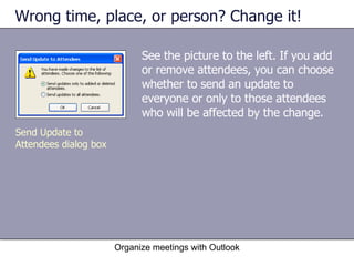 Wrong time, place, or person? Change it! See the picture to the left. If you add or remove attendees, you can choose whether to send an update to everyone or only to those attendees who will be affected by the change. Organize meetings with Outlook Send Update to Attendees dialog box 