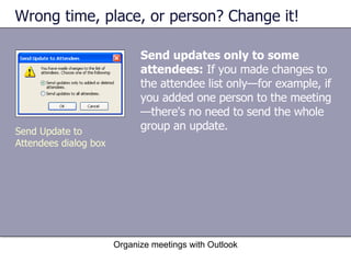 Wrong time, place, or person? Change it! Send updates only to some attendees:  If you made changes to the attendee list only—for example, if you added one person to the meeting—there's no need to send the whole group an update.  Organize meetings with Outlook Send Update to Attendees dialog box 