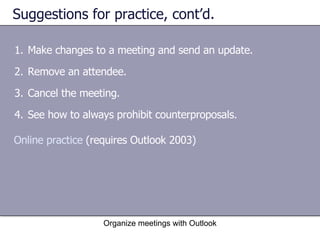 Suggestions for practice, cont’d.  Make changes to a meeting and send an update. Remove an attendee. Cancel the meeting. See how to always prohibit counterproposals. Organize meetings with Outlook Online practice  (requires Outlook 2003) 