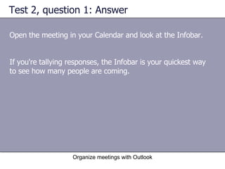 Test 2, question 1: Answer Open the meeting in your Calendar and look at the Infobar. Organize meetings with Outlook If you're tallying responses, the Infobar is your quickest way to see how many people are coming. 