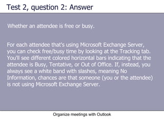 Test 2, question 2: Answer Whether an attendee is free or busy. Organize meetings with Outlook For each attendee that's using Microsoft Exchange Server, you can check free/busy time by looking at the Tracking tab. You'll see different colored horizontal bars indicating that the attendee is Busy, Tentative, or Out of Office. If, instead, you always see a white band with slashes, meaning No Information, chances are that someone (you or the attendee) is not using Microsoft Exchange Server. 