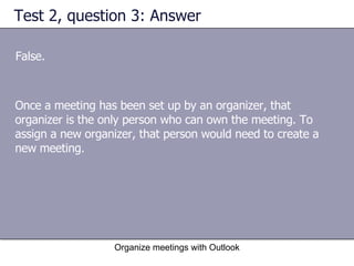 Test 2, question 3: Answer False. Organize meetings with Outlook Once a meeting has been set up by an organizer, that organizer is the only person who can own the meeting. To assign a new organizer, that person would need to create a new meeting. 