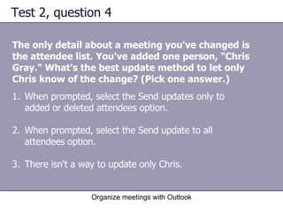 Test 2, question 4 The only detail about a meeting you've changed is the attendee list. You've added one person, "Chris Gray." What's the best update method to let only Chris know of the change? (Pick one answer.) Organize meetings with Outlook When prompted, select the Send updates only to added or deleted attendees option.  When prompted, select the Send update to all attendees option.  There isn't a way to update only Chris.  