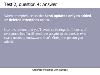 Test 2, question 4: Answer When prompted, select the  Send updates only to added or deleted attendees  option. Organize meetings with Outlook Use this option, and you'll avoid cluttering the Inboxes of everyone else. You'll send one update to the person who really needs to know...and that's Chris, the person you added. 