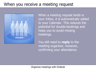 When you receive a meeting request When a meeting request lands in your Inbox, it is automatically added to your Calendar. This reduces the potential for double-bookings and helps you to avoid missing meetings.  You still need to  reply  to the meeting organizer, however, confirming your attendance.  Organize meetings with Outlook 