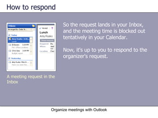 How to respond So the request lands in your Inbox, and the meeting time is blocked out tentatively in your Calendar.  Now, it's up to you to respond to the organizer's request. Organize meetings with Outlook A meeting request in the Inbox 