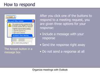 How to respond After you click one of the buttons to respond to a meeting request, you are given three options for your response: Organize meetings with Outlook The Accept button in a message box Include a message with your response  Send the response right away Do not send a response at all 