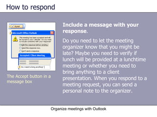 How to respond Include a message with your response .  Organize meetings with Outlook The Accept button in a message box Do you need to let the meeting organizer know that you might be late? Maybe you need to verify if lunch will be provided at a lunchtime meeting or whether you need to bring anything to a client presentation. When you respond to a meeting request, you can send a personal note to the organizer. 