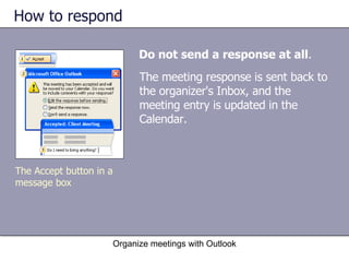 How to respond Do not send a response at all . Organize meetings with Outlook The Accept button in a message box The meeting response is sent back to the organizer's Inbox, and the meeting entry is updated in the Calendar. 