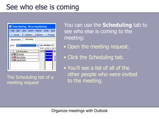 See who else is coming You can use the  Scheduling  tab to see who else is coming to the meeting:  Organize meetings with Outlook The Scheduling tab of a meeting request Open the meeting request. Click the Scheduling tab.  You'll see a list of all of the other people who were invited to the meeting. 