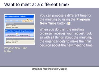 Want to meet at a different time?  You can propose a different time for the meeting by using the  Propose New Time  button  .  Organize meetings with Outlook Propose New Time button When you do this, the meeting organizer receives your request. But, as with all things about the meeting, the organizer gets to make the final decision about the new meeting time. 