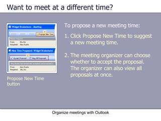 Want to meet at a different time?  To propose a new meeting time:  Organize meetings with Outlook Propose New Time button Click Propose New Time to suggest a new meeting time. The meeting organizer can choose whether to accept the proposal. The organizer can also view all proposals at once. 