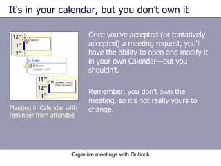 It's in your calendar, but you don’t own it Once you've accepted (or tentatively accepted) a meeting request, you'll have the ability to open and modify it in your own Calendar—but you shouldn't.  Remember, you don't own the meeting, so it's not really yours to change. Organize meetings with Outlook Meeting in Calendar with reminder from attendee 
