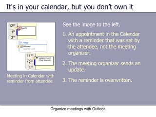 It's in your calendar, but you don’t own it See the image to the left. Organize meetings with Outlook An appointment in the Calendar with a reminder that was set by the attendee, not the meeting organizer. The meeting organizer sends an update. The reminder is overwritten. Meeting in Calendar with reminder from attendee 