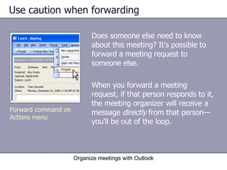 Use caution when forwarding Does someone else need to know about this meeting? It's possible to forward a meeting request to someone else.  When you forward a meeting request, if that person responds to it, the meeting organizer will receive a message  directly  from that person—you'll be out of the loop. Organize meetings with Outlook Forward command on Actions menu 