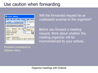 Use caution when forwarding Will the forwarded request be an unpleasant surprise to the organizer? Organize meetings with Outlook Forward command on Actions menu Before you forward a meeting request, think about whether the meeting organizer will be inconvenienced by your actions.  