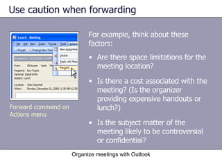 Use caution when forwarding For example, think about these factors: Organize meetings with Outlook Are there space limitations for the meeting location?  Is there a cost associated with the meeting? (Is the organizer providing expensive handouts or lunch?)  Is the subject matter of the meeting likely to be controversial or confidential?  Forward command on Actions menu 