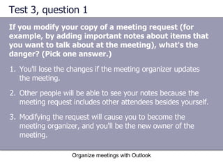 Test 3, question 1 If you modify your copy of a meeting request (for example, by adding important notes about items that you want to talk about at the meeting), what's the danger? (Pick one answer.) Organize meetings with Outlook You'll lose the changes if the meeting organizer updates the meeting.  Other people will be able to see your notes because the meeting request includes other attendees besides yourself.  Modifying the request will cause you to become the meeting organizer, and you'll be the new owner of the meeting.  