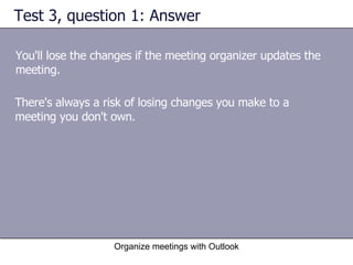 Test 3, question 1: Answer You'll lose the changes if the meeting organizer updates the meeting. Organize meetings with Outlook There's always a risk of losing changes you make to a meeting you don't own. 
