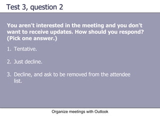 Test 3, question 2 You aren't interested in the meeting and you don't want to receive updates. How should you respond? (Pick one answer.) Organize meetings with Outlook Tentative.  Just decline.  Decline, and ask to be removed from the attendee list. 