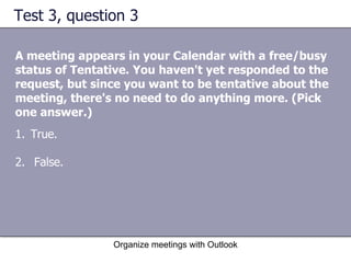 Test 3, question 3 A meeting appears in your Calendar with a free/busy status of Tentative. You haven't yet responded to the request, but since you want to be tentative about the meeting, there's no need to do anything more. (Pick one answer.) Organize meetings with Outlook True.  False.  
