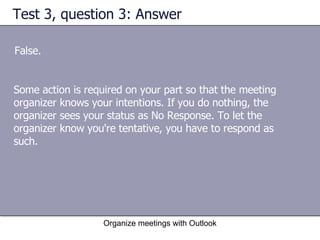 Test 3, question 3: Answer False. Organize meetings with Outlook Some action is required on your part so that the meeting organizer knows your intentions. If you do nothing, the organizer sees your status as No Response. To let the organizer know you're tentative, you have to respond as such. 