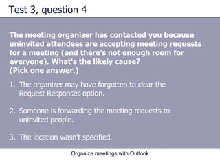 Test 3, question 4 The meeting organizer has contacted you because uninvited attendees are accepting meeting requests for a meeting (and there's not enough room for everyone). What's the likely cause?  (Pick one answer.) Organize meetings with Outlook The organizer may have forgotten to clear the Request Responses option.  Someone is forwarding the meeting requests to uninvited people.  The location wasn't specified.  