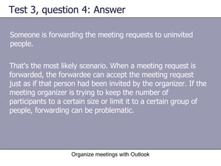 Test 3, question 4: Answer Someone is forwarding the meeting requests to uninvited people.  Organize meetings with Outlook That's the most likely scenario. When a meeting request is forwarded, the forwardee can accept the meeting request just as if that person had been invited by the organizer. If the meeting organizer is trying to keep the number of participants to a certain size or limit it to a certain group of people, forwarding can be problematic. 