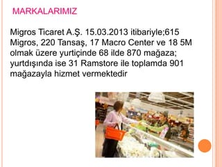MARKALARIMIZ

Migros Ticaret A.Ş. 15.03.2013 itibariyle;615
Migros, 220 Tansaş, 17 Macro Center ve 18 5M
olmak üzere yurtiçinde 68 ilde 870 mağaza;
yurtdışında ise 31 Ramstore ile toplamda 901
mağazayla hizmet vermektedir
 