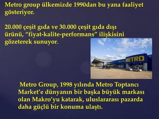 Metro group ülkemizde 1990dan bu yana faaliyet
gösteriyor.

20.000 çeşit gıda ve 30.000 çeşit gıda dışı
ürünü, “fiyat-kalite-performans” ilişkisini
gözeterek sunuyor.




    Metro Group, 1998 yılında Metro Toptancı
    Market’e dünyanın bir başka büyük markası
    olan Makro’yu katarak, uluslararası pazarda
    daha güçlü bir konuma ulaştı.
 