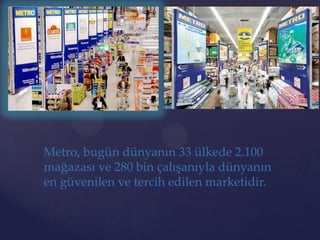 Metro, bugün dünyanın 33 ülkede 2.100
mağazası ve 280 bin çalışanıyla dünyanın
en güvenilen ve tercih edilen marketidir.
 