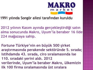 1991 yılında Songör ailesi tarafından kuruldu

2012 yılının Kasım ayında gerçekleştirdiği satın
alma sonucunda Makro, Uyum’la beraber 16 ilde
224 mağazaya sahip.

Fortune Türkiye’nin en büyük 500 şirket
araştırmasında perakende sektöründe 5. sırada;
istihdamda 43. sırada, ciro sıralamasında ise
110. sıradaki yerini aldı. 2012
verilerinde, Uyum’la beraber Makro, ülkemizin
ilk 100 firma sıralamasında üst sıralara
 