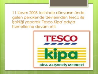 11 Kasım 2003 tarihinde dünyanın önde
gelen perakende devlerinden Tesco ile
işbirliği yaparak 'Tesco Kipa' adıyla
hizmetlerine devam etti.
 