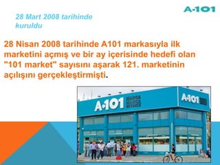 28 Mart 2008 tarihinde
  kuruldu

28 Nisan 2008 tarihinde A101 markasıyla ilk
marketini açmış ve bir ay içerisinde hedefi olan
"101 market" sayısını aşarak 121. marketinin
açılışını gerçekleştirmişti.
 