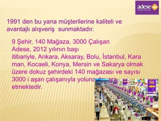 1991 den bu yana müşterilerine kaliteli ve
avantajlı alışveriş sunmaktadır.

 9 Şehir, 140 Mağaza, 3000 Çalışan
 Adese, 2012 yılının başı
 itibariyle, Ankara, Aksaray, Bolu, İstanbul, Kara
 man, Kocaeli, Konya, Mersin ve Sakarya olmak
 üzere dokuz şehirdeki 140 mağazası ve sayısı
 3000 i aşan çalışanıyla yoluna devam
 etmektedir.
 