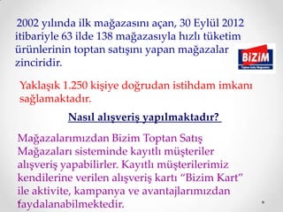 2002 yılında ilk mağazasını açan, 30 Eylül 2012
itibariyle 63 ilde 138 mağazasıyla hızlı tüketim
ürünlerinin toptan satışını yapan mağazalar
zinciridir.

Yaklaşık 1.250 kişiye doğrudan istihdam imkanı
sağlamaktadır.
           Nasıl alışveriş yapılmaktadır?
Mağazalarımızdan Bizim Toptan Satış
Mağazaları sisteminde kayıtlı müşteriler
alışveriş yapabilirler. Kayıtlı müşterilerimiz
kendilerine verilen alışveriş kartı “Bizim Kart”
ile aktivite, kampanya ve avantajlarımızdan
faydalanabilmektedir.
 