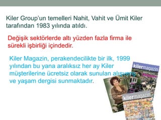 Kiler Group‟un temelleri Nahit, Vahit ve Ümit Kiler
tarafından 1983 yılında atıldı.
Değişik sektörlerde altı yüzden fazla firma ile
sürekli işbirliği içindedir.

 Kiler Magazin, perakendecilikte bir ilk, 1999
 yılından bu yana aralıksız her ay Kiler
 müşterilerine ücretsiz olarak sunulan alışveriş
 ve yaşam dergisi sunmaktadır.
 