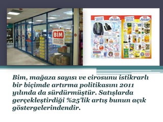 Bim, mağaza sayısı ve cirosunu istikrarlı
bir biçimde artırma politikasını 2011
yılında da sürdürmüştür. Satışlarda
gerçekleştirdiği %25’lik artış bunun açık
göstergelerindendir.
 