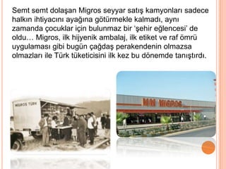Semt semt dolaşan Migros seyyar satış kamyonları sadece
halkın ihtiyacını ayağına götürmekle kalmadı, aynı
zamanda çocuklar için bulunmaz bir „şehir eğlencesi‟ de
oldu… Migros, ilk hijyenik ambalaj, ilk etiket ve raf ömrü
uygulaması gibi bugün çağdaş perakendenin olmazsa
olmazları ile Türk tüketicisini ilk kez bu dönemde tanıştırdı.
 