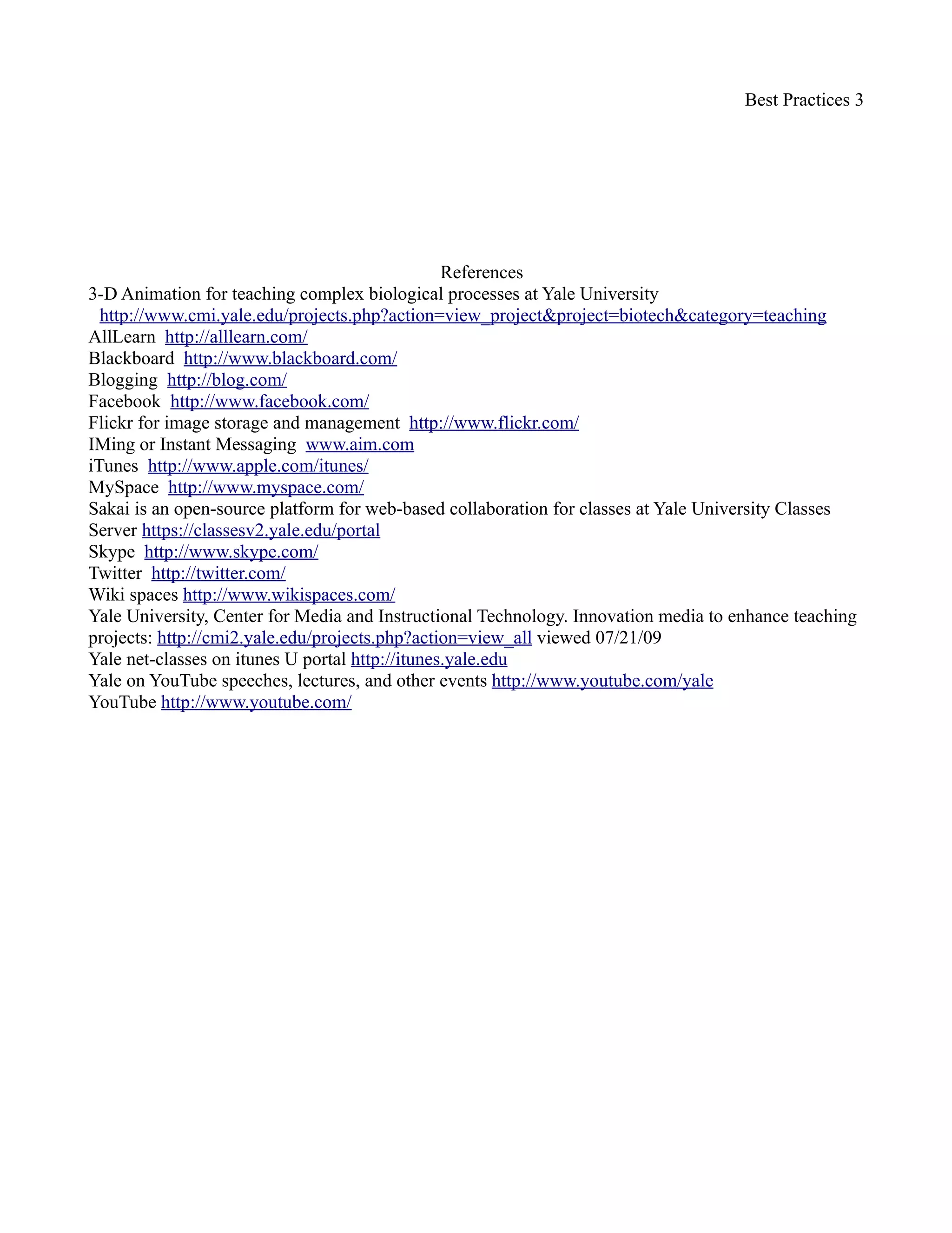 Best Practices 3

                                                References
3-D Animation for teaching complex biological processes at Yale University
  http://www.cmi.yale.edu/projects.php?action=view_project&project=biotech&category=teaching
AllLearn http://alllearn.com/
Blackboard http://www.blackboard.com/
Blogging http://blog.com/
Durrington, V. A., Berryhill, A., Swafford, J. (2006). Strategies For Enhancing Student Interactivity In
   An Online Environment; Heldref Publications; Mississippi State University.
Facebook http://www.facebook.com/
Flickr for image storage and management http://www.flickr.com/
IMing or Instant Messaging www.aim.com
iTunes http://www.apple.com/itunes/
MySpace http://www.myspace.com/
Sakai is an open-source platform for web-based collaboration for classes at Yale University Classes
Server https://classesv2.yale.edu/portal
Skype http://www.skype.com/
Twitter http://twitter.com/
Wiki spaces http://www.wikispaces.com/
Yale University, Center for Media and Instructional Technology. Innovation media to enhance teaching
   projects: http://cmi2.yale.edu/projects.php?action=view_all viewed 07/21/09
Yale net-classes on itunes U portal http://itunes.yale.edu
Yale on YouTube speeches, lectures, and other events http://www.youtube.com/yale
YouTube http://www.youtube.com/
 