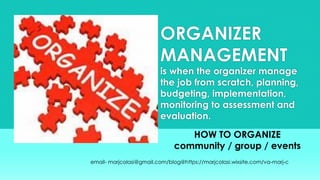 ORGANIZER
MANAGEMENT
is when the organizer manage
the job from scratch, planning,
budgeting, implementation,
monitoring to assessment and
evaluation.
HOW TO ORGANIZE
community / group / events
email- marjcolasi@gmail.com/blog@https://marjcolasi.wixsite.com/va-marj-c
 