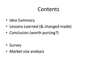 Contents
• Idea Summary
• Lessons Learned (& changed made)
• Conclusion (worth pursing?)

• Survey
• Market size analysis
 