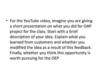 • For the YouTube video, imagine you are giving
  a short presentation on what you did for OAP
  project for the class. Start with a brief
  description of your idea. Explain what you
  learned from customers and whether you
  modified the idea as a result of this feedback.
  Finally, whether you think this opportunity is
  worth pursuing for the OEP
 